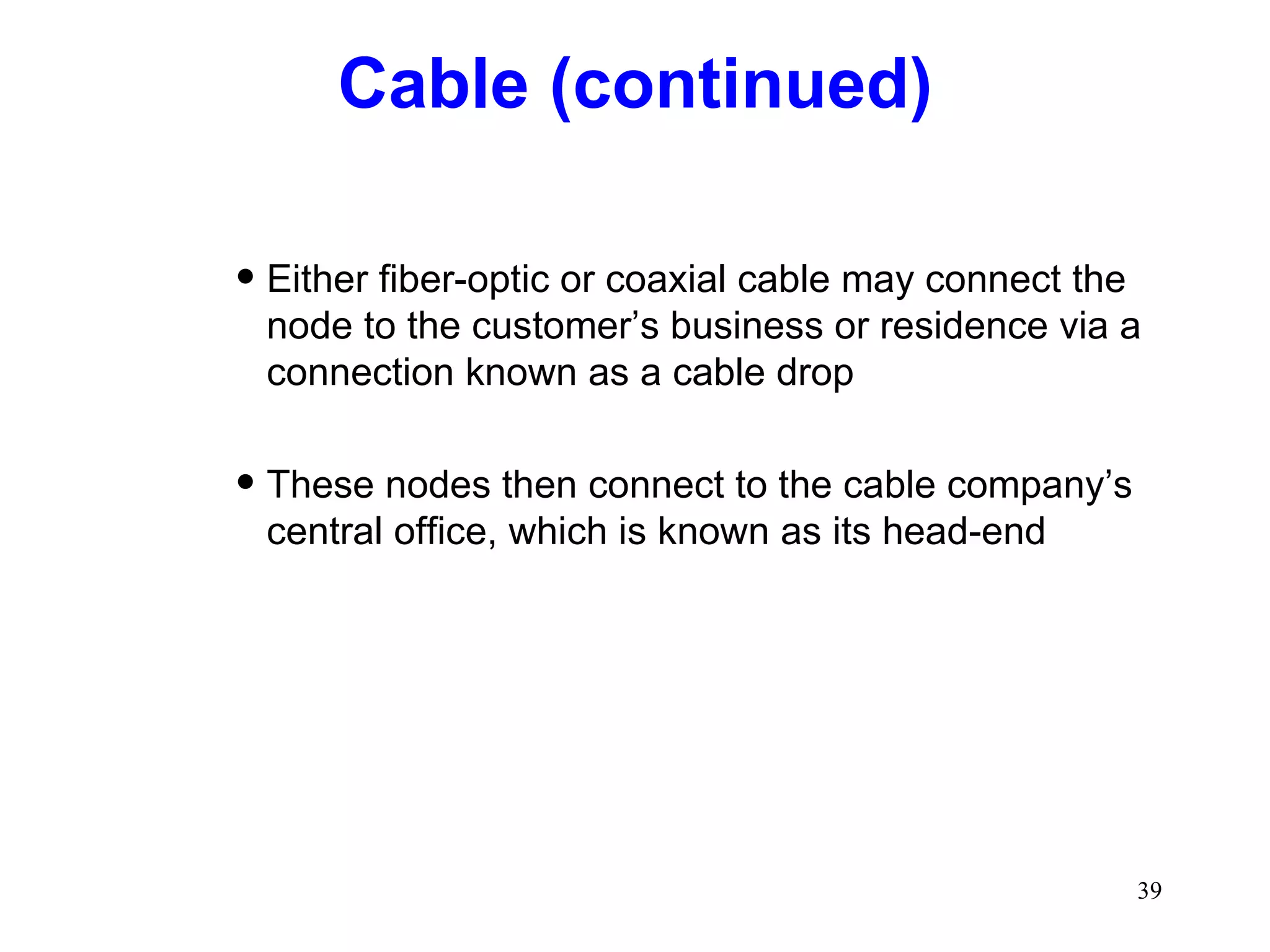 Cable (continued) Either fiber-optic or coaxial cable may connect the node to the customer’s business or residence via a connection known as a cable drop These nodes then connect to the cable company’s central office, which is known as its head-end 