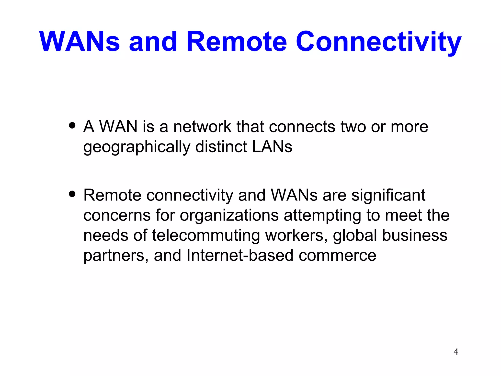 WANs and Remote Connectivity A WAN is a network that connects two or more geographically distinct LANs Remote connectivity and WANs are significant concerns for organizations attempting to meet the needs of telecommuting workers, global business partners, and Internet-based commerce 
