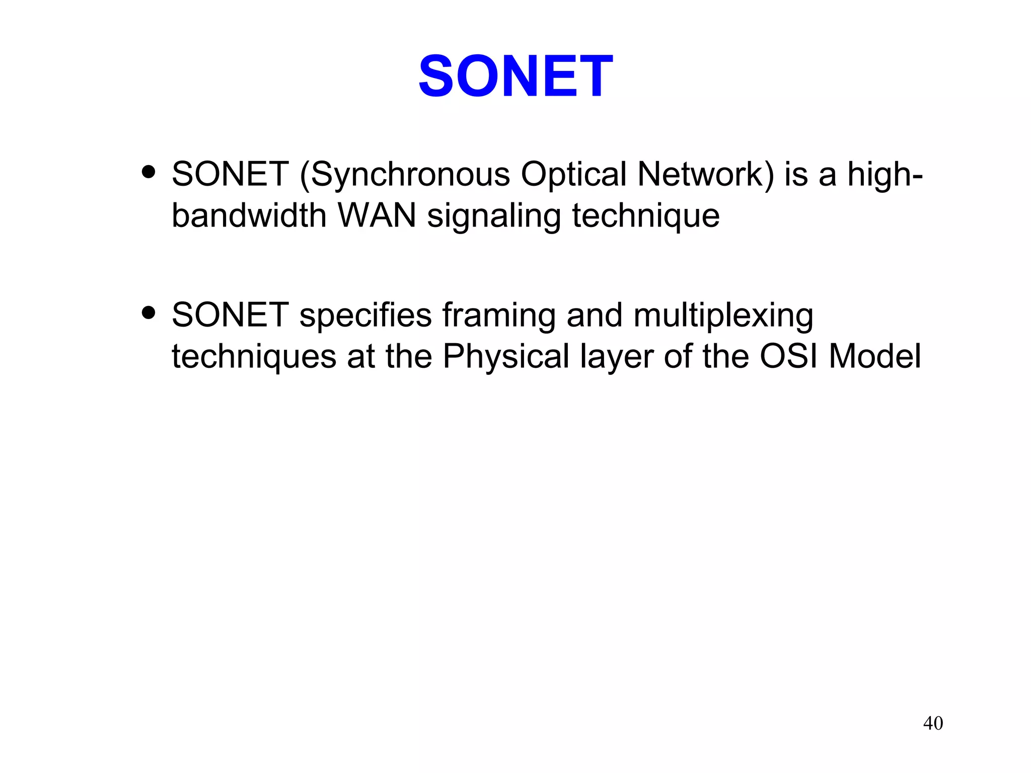 SONET SONET (Synchronous Optical Network) is a high-bandwidth WAN signaling technique SONET specifies framing and multiplexing techniques at the Physical layer of the OSI Model 