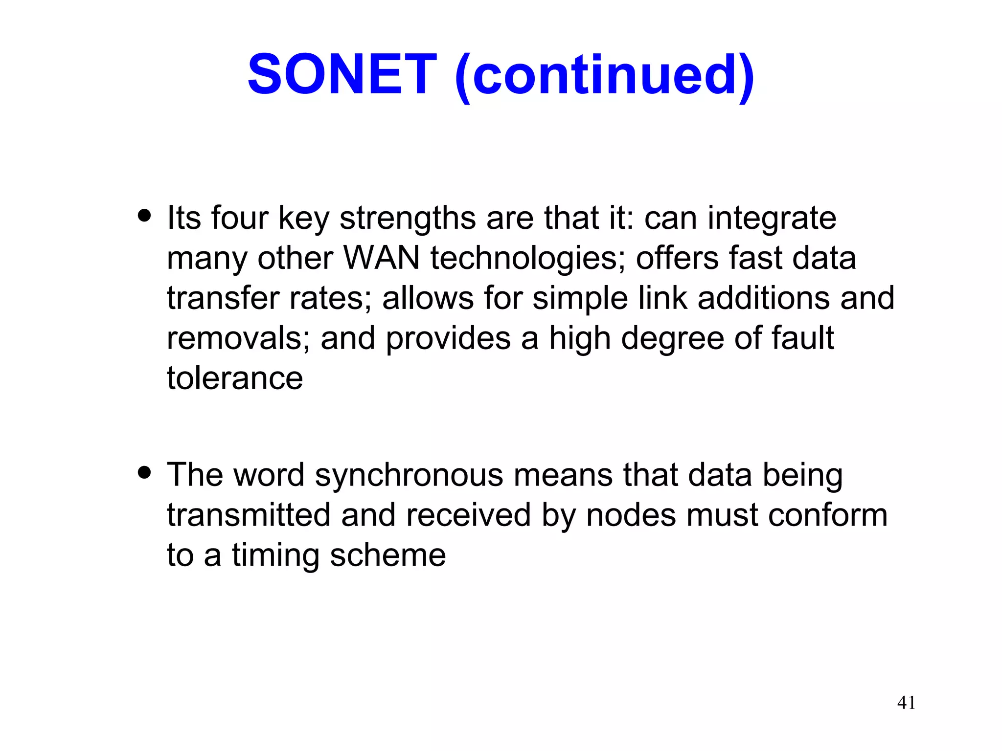 SONET (continued) Its four key strengths are that it: can integrate many other WAN technologies; offers fast data transfer rates; allows for simple link additions and removals; and provides a high degree of fault tolerance The word synchronous means that data being transmitted and received by nodes must conform to a timing scheme 