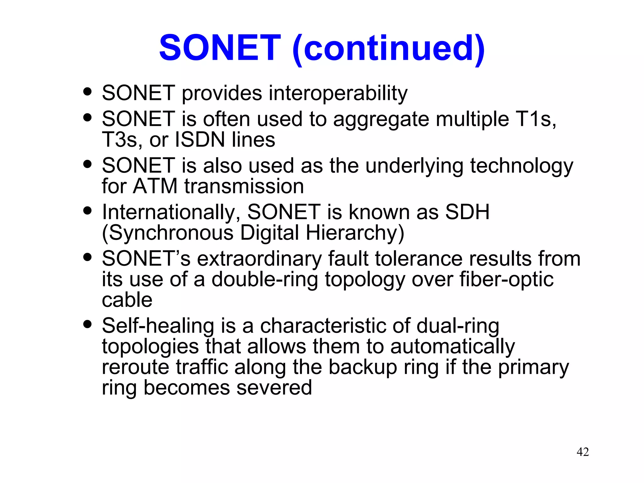 SONET (continued) SONET provides interoperability SONET is often used to aggregate multiple T1s, T3s, or ISDN lines SONET is also used as the underlying technology for ATM transmission Internationally, SONET is known as SDH (Synchronous Digital Hierarchy) SONET’s extraordinary fault tolerance results from its use of a double-ring topology over fiber-optic cable Self-healing is a characteristic of dual-ring topologies that allows them to automatically reroute traffic along the backup ring if the primary ring becomes severed 