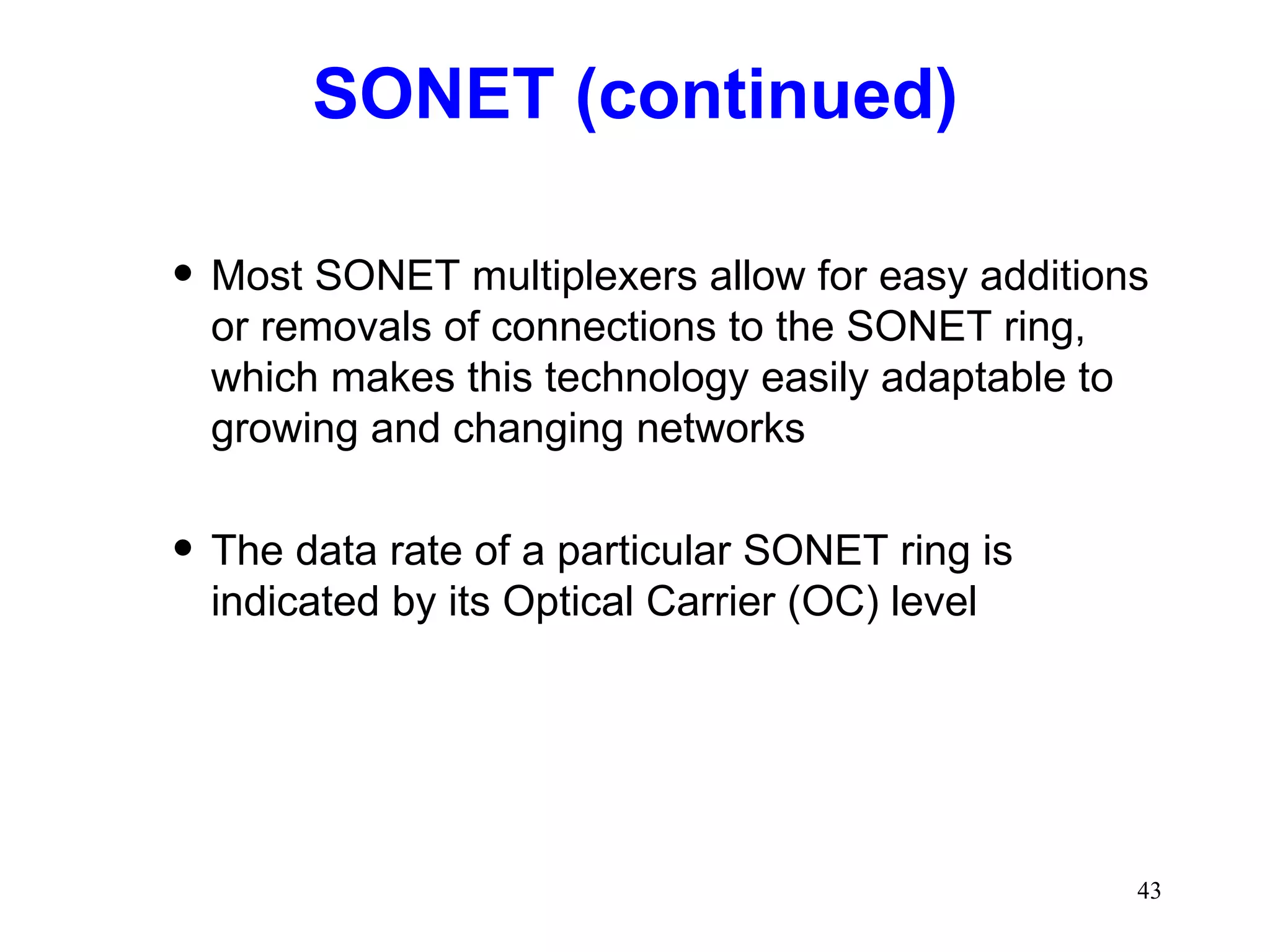 SONET (continued) Most SONET multiplexers allow for easy additions or removals of connections to the SONET ring, which makes this technology easily adaptable to growing and changing networks The data rate of a particular SONET ring is indicated by its Optical Carrier (OC) level 
