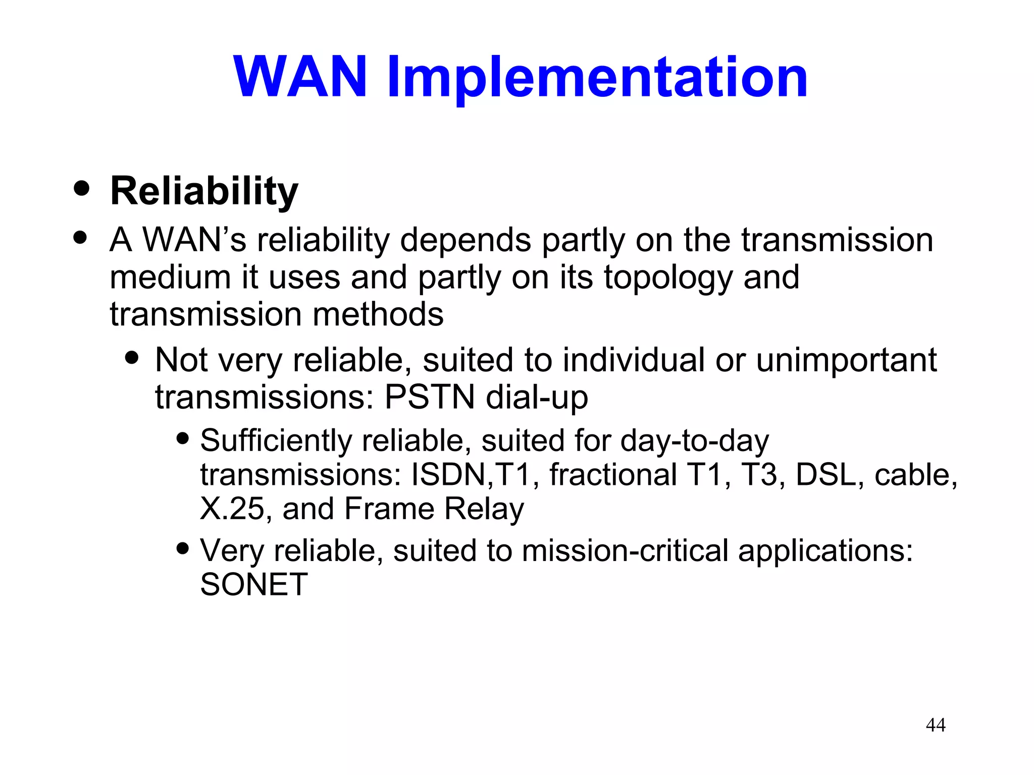 WAN Implementation Reliability A WAN’s reliability depends partly on the transmission medium it uses and partly on its topology and transmission methods Not very reliable, suited to individual or unimportant transmissions: PSTN dial-up Sufficiently reliable, suited for day-to-day transmissions: ISDN,T1, fractional T1, T3, DSL, cable, X.25, and Frame Relay Very reliable, suited to mission-critical applications: SONET 