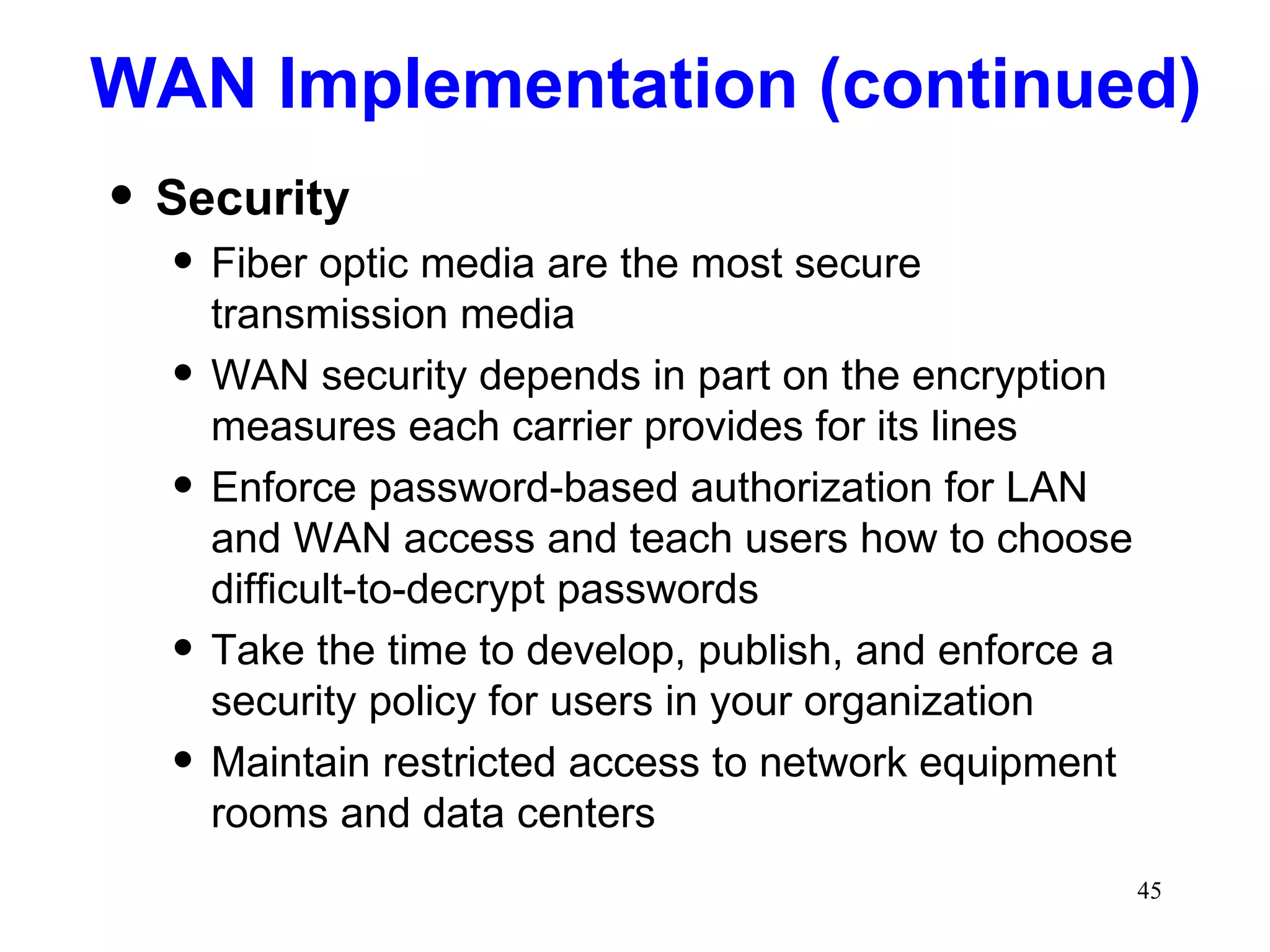 WAN Implementation (continued) Security Fiber optic media are the most secure transmission media WAN security depends in part on the encryption measures each carrier provides for its lines Enforce password-based authorization for LAN and WAN access and teach users how to choose difficult-to-decrypt passwords Take the time to develop, publish, and enforce a security policy for users in your organization Maintain restricted access to network equipment rooms and data centers 