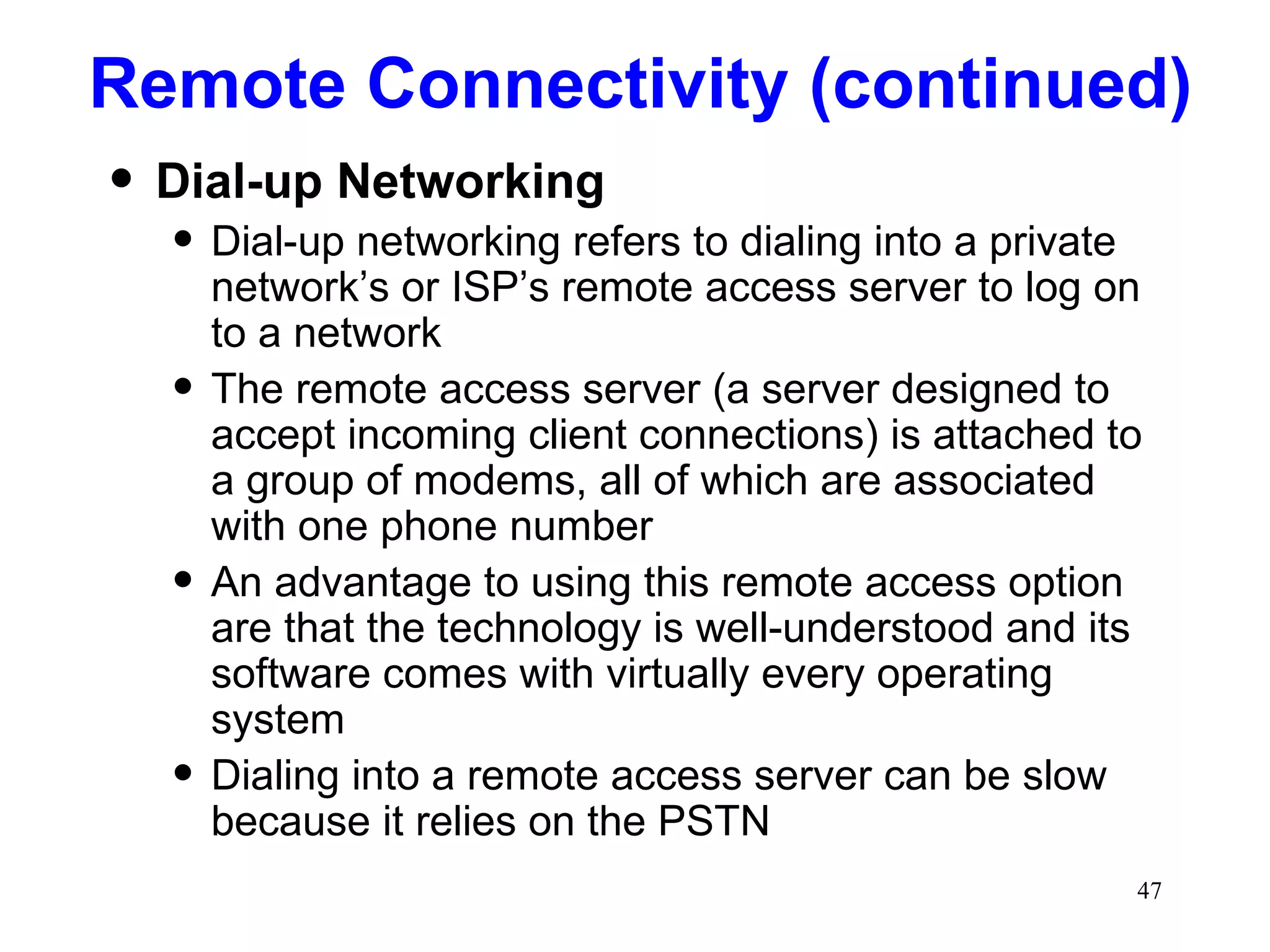 Remote Connectivity (continued) Dial-up Networking Dial-up networking refers to dialing into a private network’s or ISP’s remote access server to log on to a network The remote access server (a server designed to accept incoming client connections) is attached to a group of modems, all of which are associated with one phone number An advantage to using this remote access option are that the technology is well-understood and its software comes with virtually every operating system Dialing into a remote access server can be slow because it relies on the PSTN 