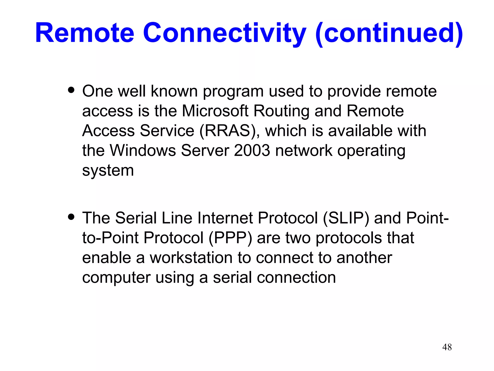 Remote Connectivity (continued) One well known program used to provide remote access is the Microsoft Routing and Remote Access Service (RRAS), which is available with the Windows Server 2003 network operating system The Serial Line Internet Protocol (SLIP) and Point-to-Point Protocol (PPP) are two protocols that enable a workstation to connect to another computer using a serial connection 