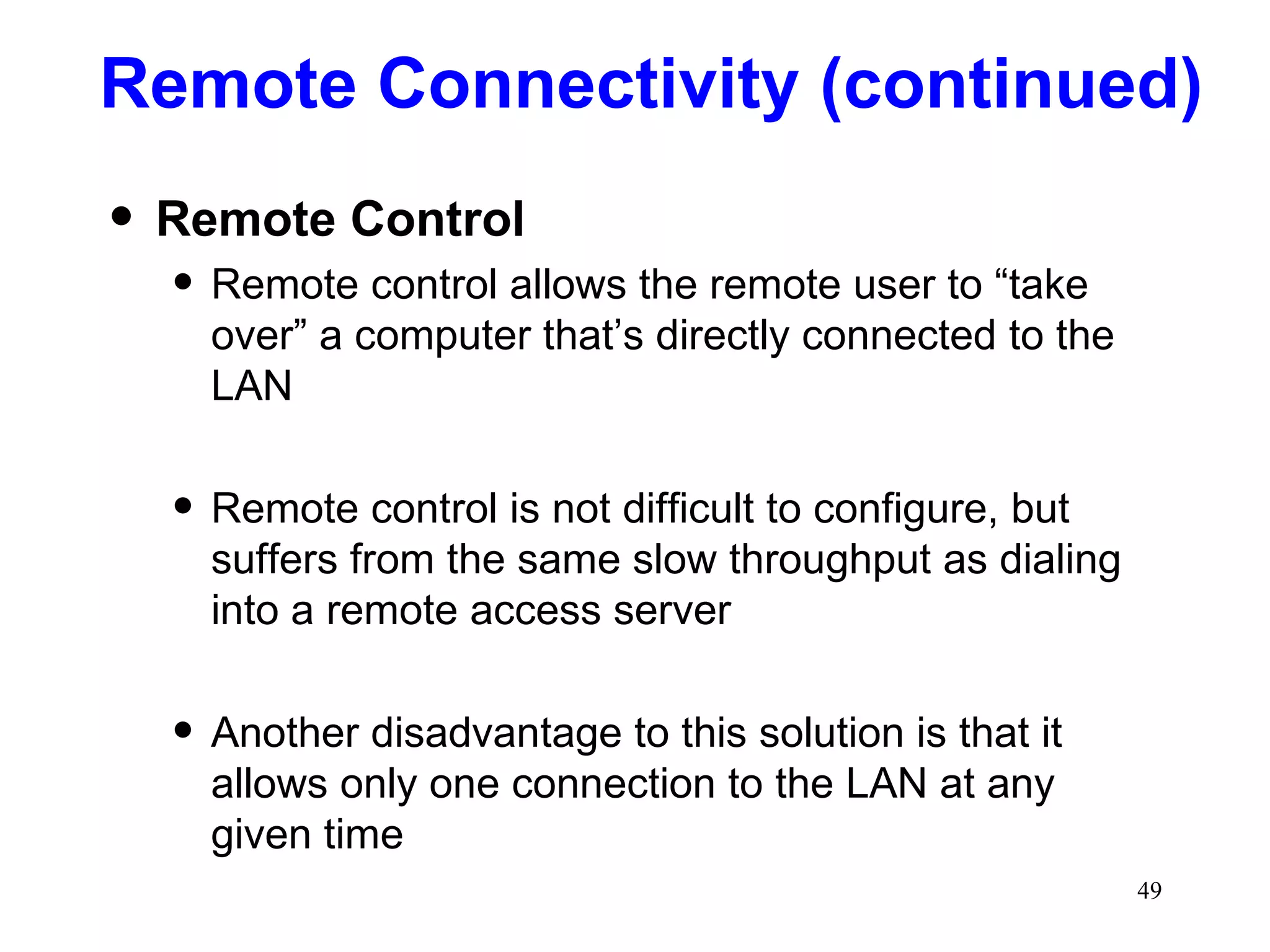 Remote Connectivity (continued) Remote Control Remote control allows the remote user to “take over” a computer that’s directly connected to the LAN Remote control is not difficult to configure, but suffers from the same slow throughput as dialing into a remote access server Another disadvantage to this solution is that it allows only one connection to the LAN at any given time 