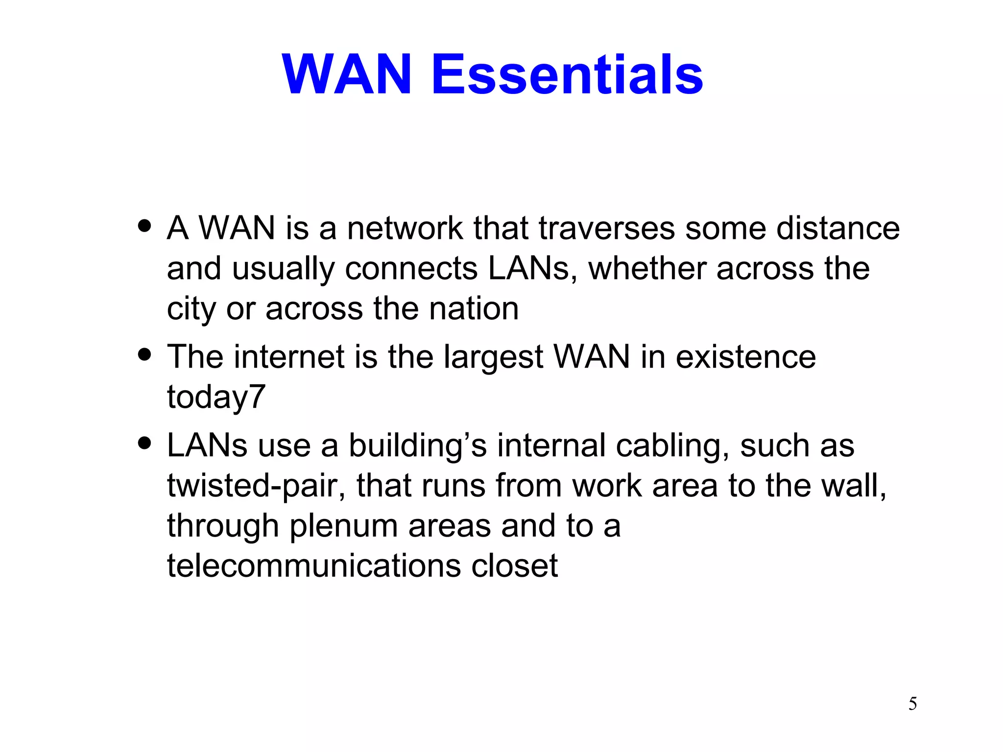WAN Essentials A WAN is a network that traverses some distance and usually connects LANs, whether across the city or across the nation The internet is the largest WAN in existence today7 LANs use a building’s internal cabling, such as twisted-pair, that runs from work area to the wall, through plenum areas and to a telecommunications closet 