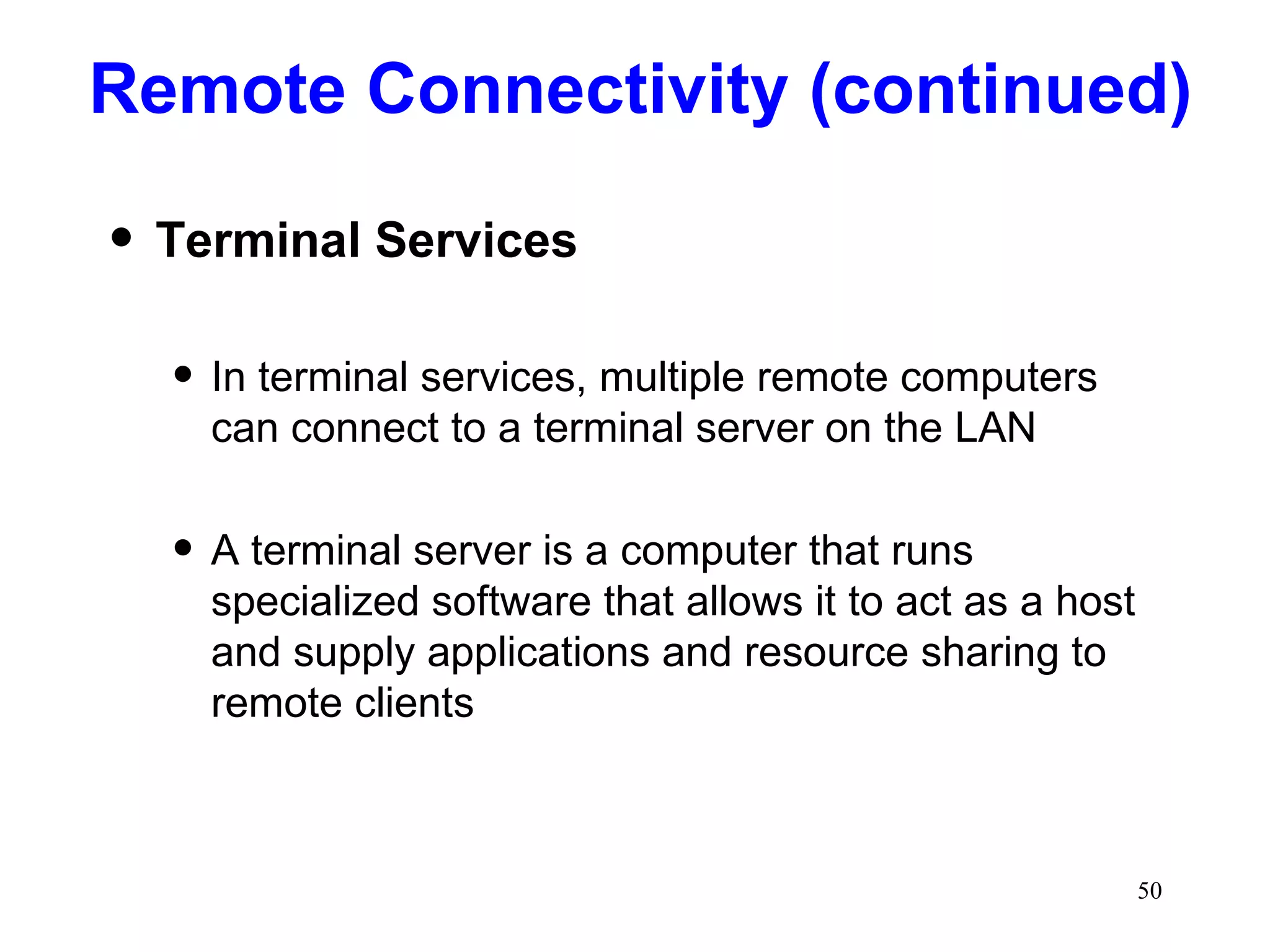 Remote Connectivity (continued) Terminal Services In terminal services, multiple remote computers can connect to a terminal server on the LAN A terminal server is a computer that runs specialized software that allows it to act as a host and supply applications and resource sharing to remote clients 