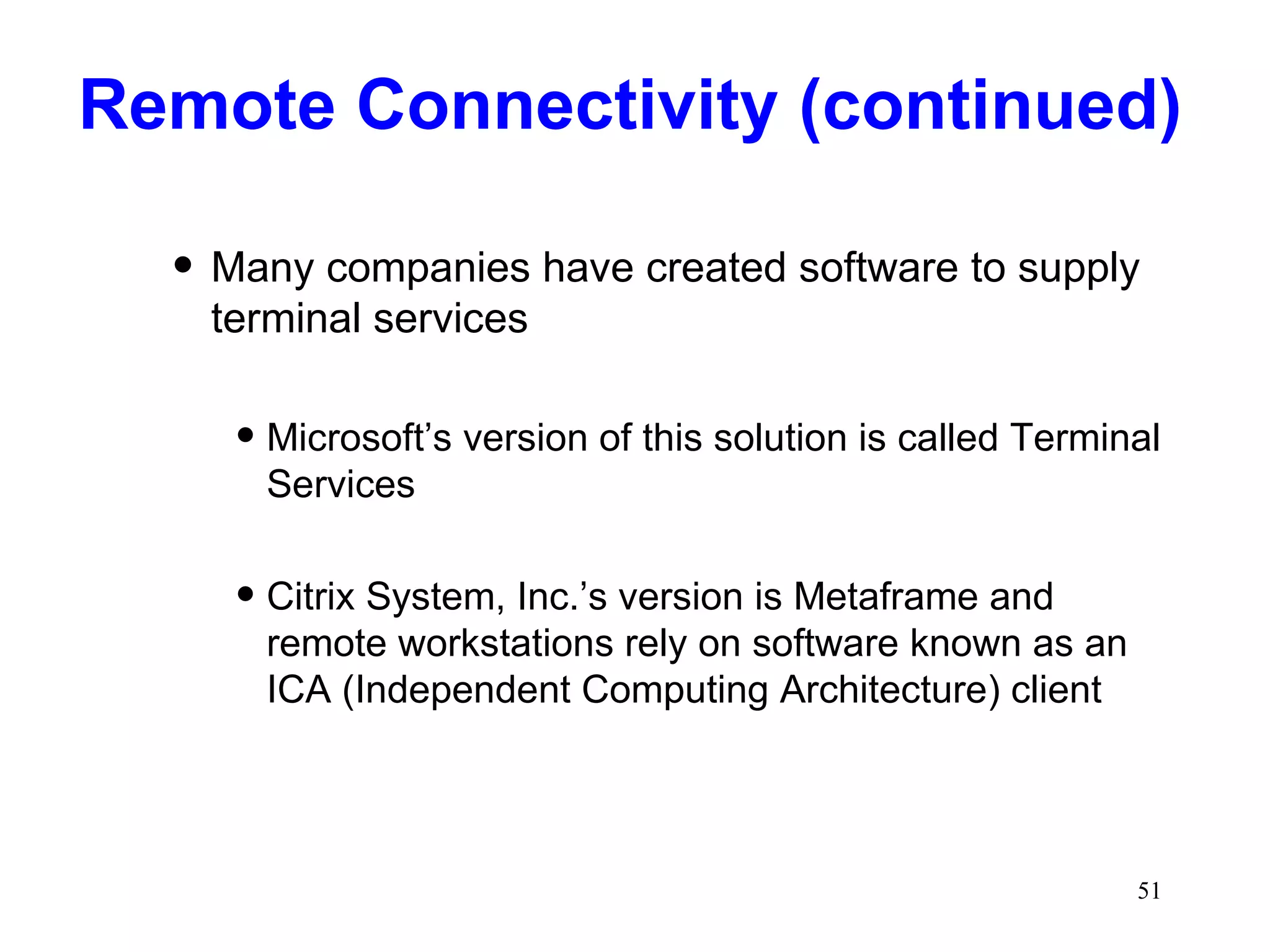 Remote Connectivity (continued) Many companies have created software to supply terminal services Microsoft’s version of this solution is called Terminal Services Citrix System, Inc.’s version is Metaframe and remote workstations rely on software known as an ICA (Independent Computing Architecture) client 