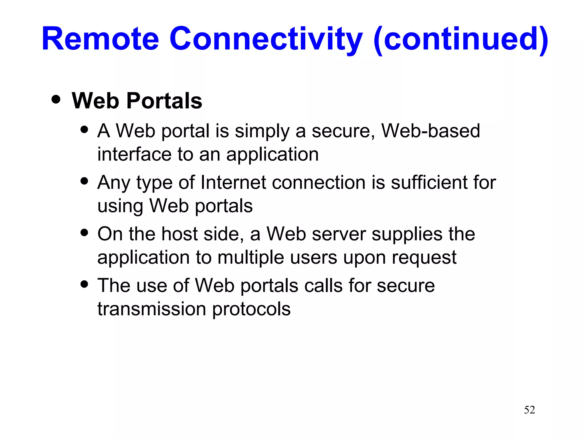 Web Portals A Web portal is simply a secure, Web-based interface to an application Any type of Internet connection is sufficient for using Web portals On the host side, a Web server supplies the application to multiple users upon request The use of Web portals calls for secure transmission protocols Remote Connectivity (continued) 