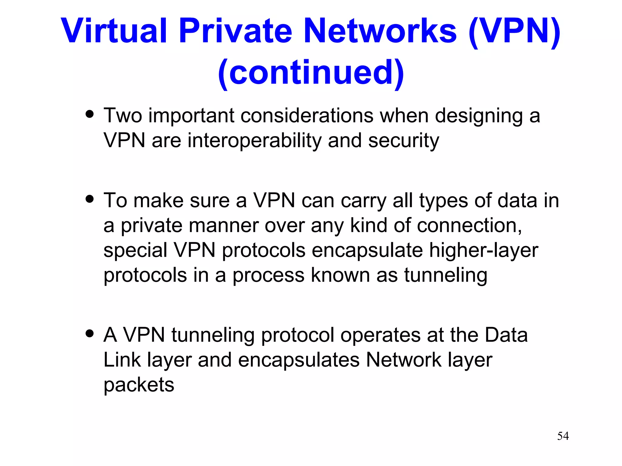 Two important considerations when designing a VPN are interoperability and security To make sure a VPN can carry all types of data in a private manner over any kind of connection, special VPN protocols encapsulate higher-layer protocols in a process known as tunneling A VPN tunneling protocol operates at the Data Link layer and encapsulates Network layer packets Virtual Private Networks (VPN) (continued) 