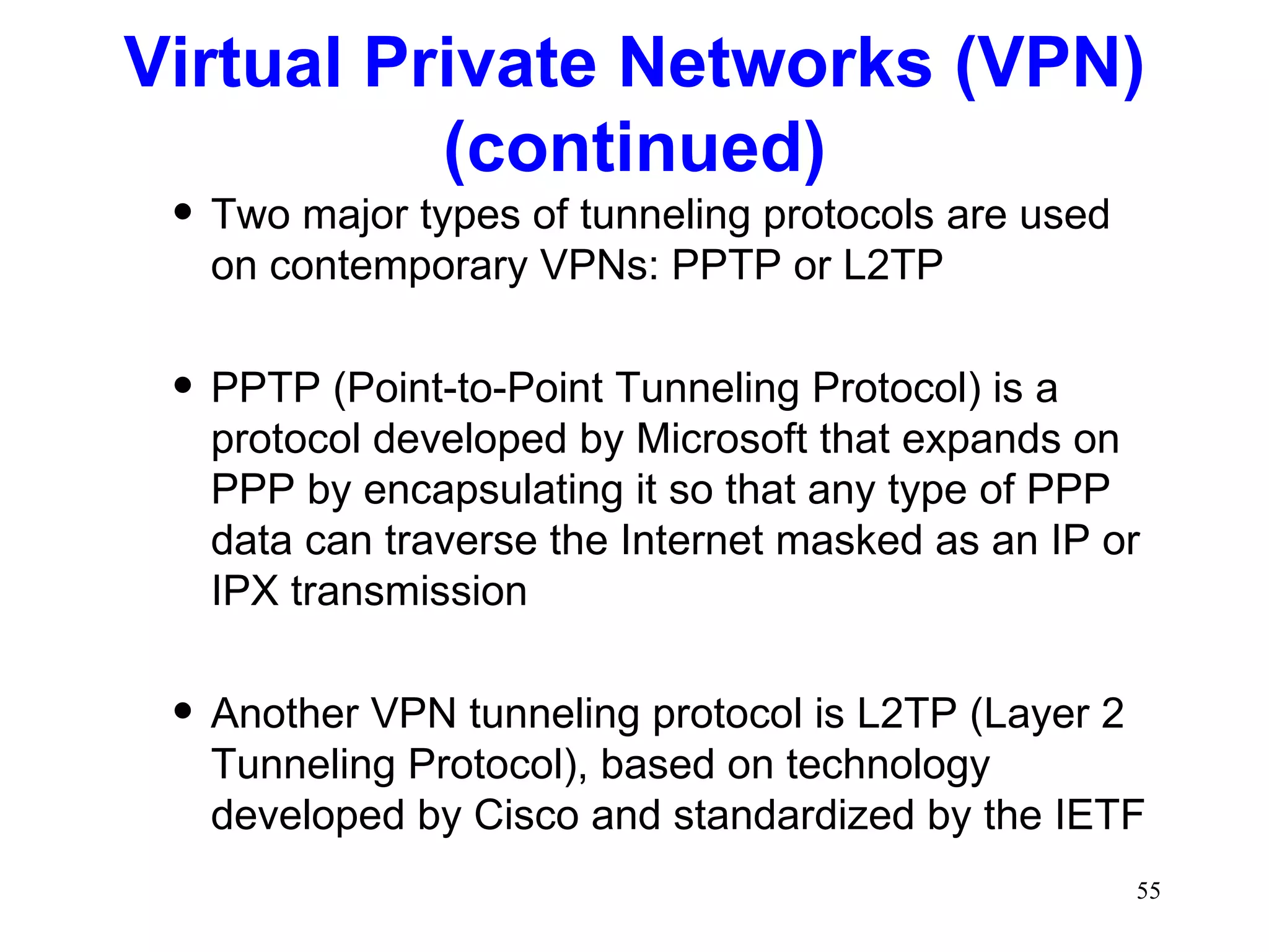 Two major types of tunneling protocols are used on contemporary VPNs: PPTP or L2TP PPTP (Point-to-Point Tunneling Protocol) is a protocol developed by Microsoft that expands on PPP by encapsulating it so that any type of PPP data can traverse the Internet masked as an IP or IPX transmission Another VPN tunneling protocol is L2TP (Layer 2 Tunneling Protocol), based on technology developed by Cisco and standardized by the IETF Virtual Private Networks (VPN) (continued) 