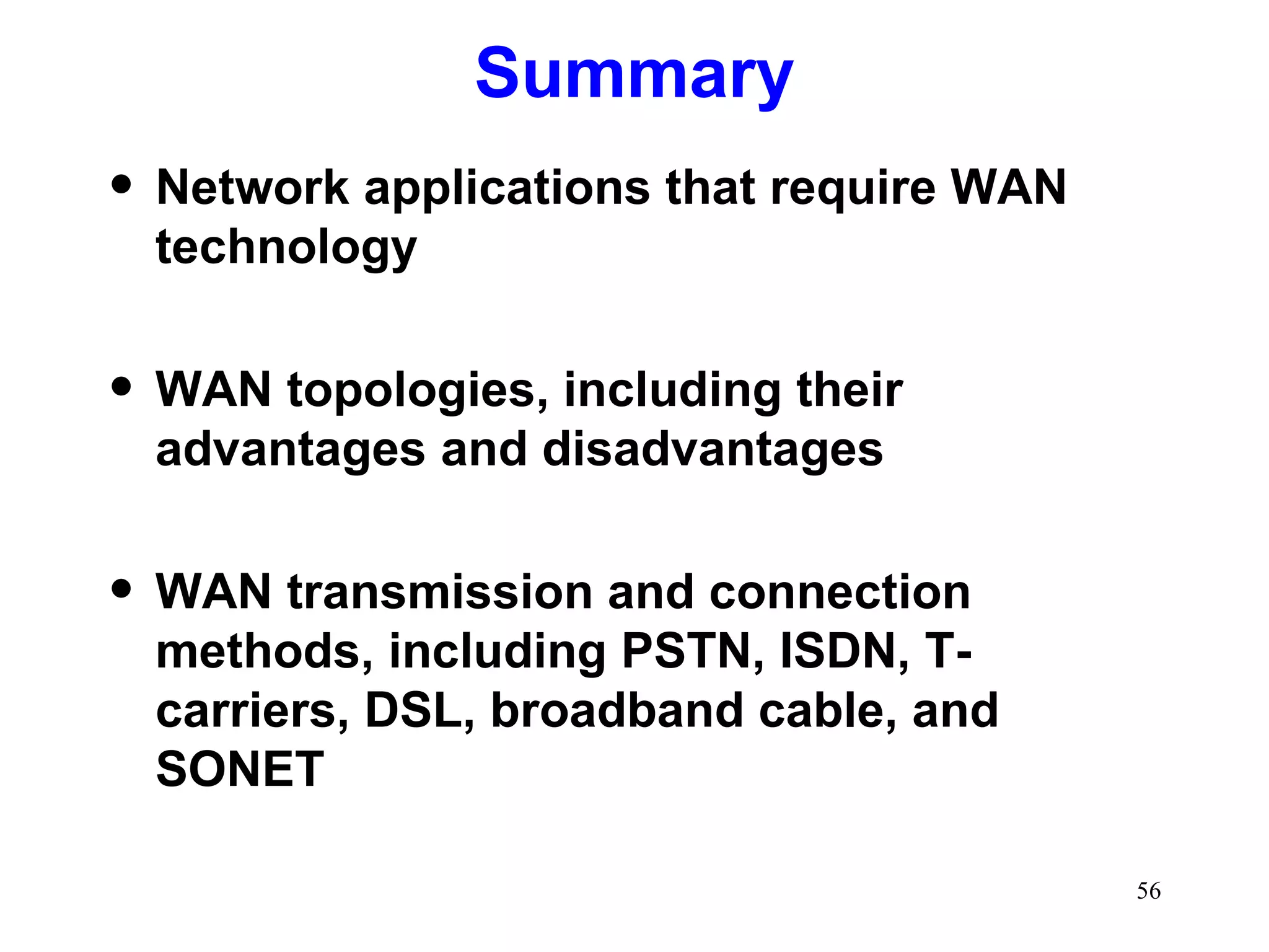 Summary Network applications that require WAN technology WAN topologies, including their advantages and disadvantages WAN transmission and connection methods, including PSTN, ISDN, T-carriers, DSL, broadband cable, and SONET 