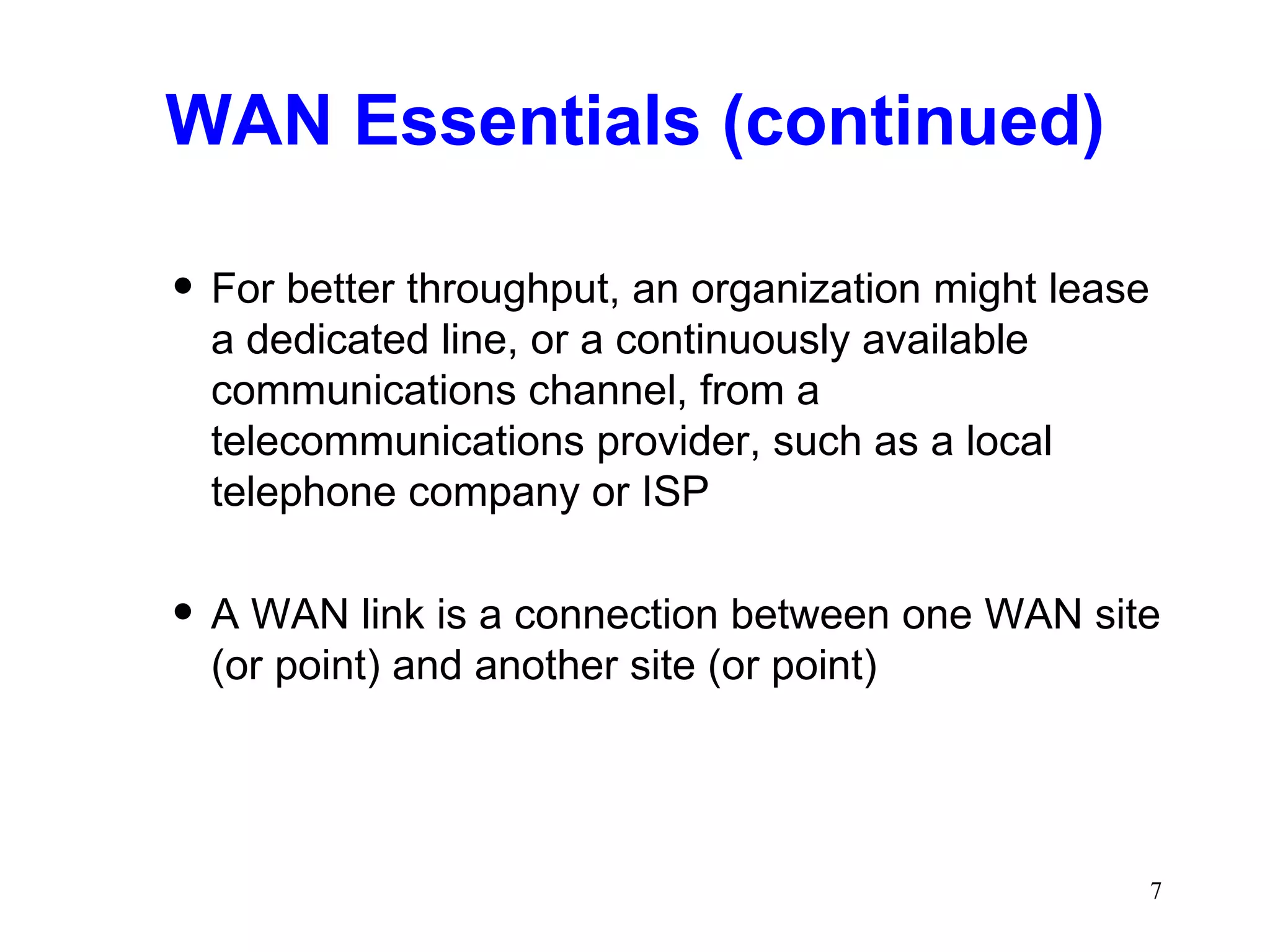 WAN Essentials (continued) For better throughput, an organization might lease a dedicated line, or a continuously available communications channel, from a telecommunications provider, such as a local telephone company or ISP A WAN link is a connection between one WAN site (or point) and another site (or point) 