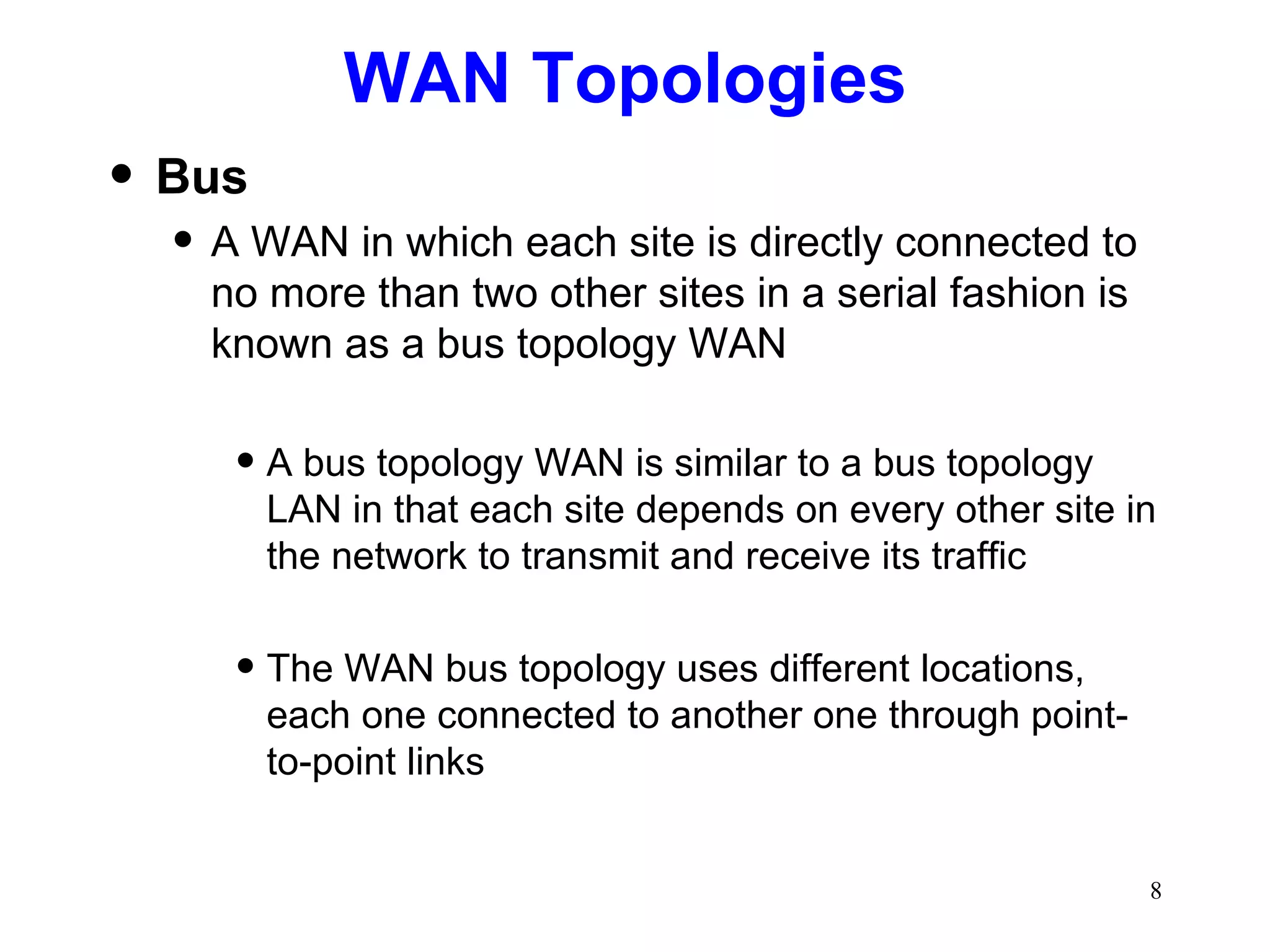 WAN Topologies  Bus A WAN in which each site is directly connected to no more than two other sites in a serial fashion is known as a bus topology WAN A bus topology WAN is similar to a bus topology LAN in that each site depends on every other site in the network to transmit and receive its traffic The WAN bus topology uses different locations, each one connected to another one through point-to-point links 