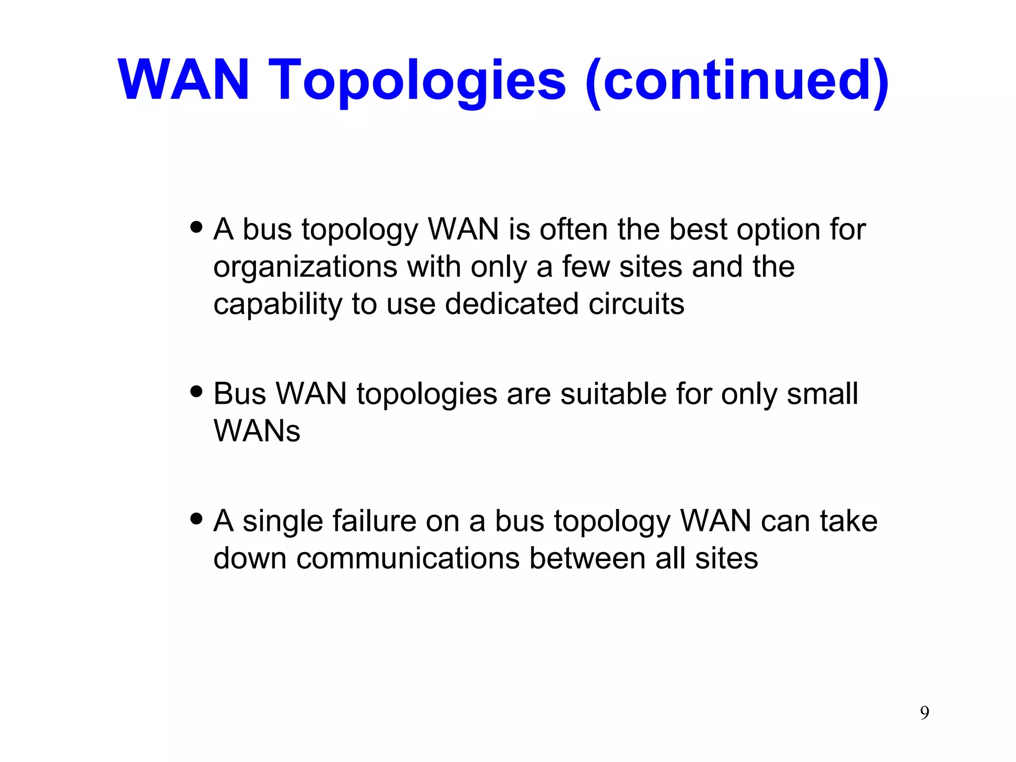 WAN Topologies (continued) A bus topology WAN is often the best option for organizations with only a few sites and the capability to use dedicated circuits Bus WAN topologies are suitable for only small WANs A single failure on a bus topology WAN can take down communications between all sites 