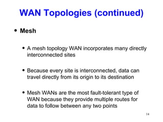 WAN Topologies (continued) Mesh A mesh topology WAN incorporates many directly interconnected sites Because every site is interconnected, data can travel directly from its origin to its destination Mesh WANs are the most fault-tolerant type of WAN because they provide multiple routes for data to follow between any two points 