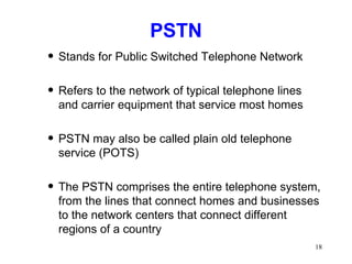 PSTN Stands for Public Switched Telephone Network Refers to the network of typical telephone lines and carrier equipment that service most homes PSTN may also be called plain old telephone service (POTS) The PSTN comprises the entire telephone system, from the lines that connect homes and businesses to the network centers that connect different regions of a country 