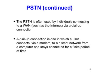 PSTN (continued) The PSTN is often used by individuals connecting to a WAN (such as the Internet) via a dial-up connection A dial-up connection is one in which a user connects, via a modem, to a distant network from a computer and stays connected for a finite period of time 