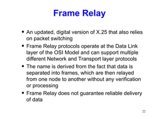 Frame Relay An updated, digital version of X.25 that also relies on packet switching Frame Relay protocols operate at the Data Link layer of the OSI Model and can support multiple different Network and Transport layer protocols The name is derived from the fact that data is separated into frames, which are then relayed from one node to another without any verification or processing Frame Relay does not guarantee reliable delivery of data 