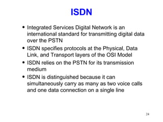 ISDN Integrated Services Digital Network is an international standard for transmitting digital data over the PSTN ISDN specifies protocols at the Physical, Data Link, and Transport layers of the OSI Model ISDN relies on the PSTN for its transmission medium ISDN is distinguished because it can simultaneously carry as many as two voice calls and one data connection on a single line 