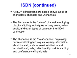 ISDN (continued) All ISDN connections are based on two types of channels: B channels and D channels The B channel is the “bearer” channel, employing circuit-switching techniques to carry voice, video, audio, and other types of data over the ISDN connection The D channel is the “data” channel, employing packet-switching techniques to carry information about the call, such as session initiation and termination signals, caller identity, call forwarding, and conference calling signals 