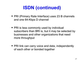 ISDN (continued) PRI (Primary Rate Interface) uses 23 B channels and one 64-Kbps D channel PRI is less commonly used by individual subscribers than BRI is, but it may be selected by businesses and other organizations that need more throughput PRI link can carry voice and data, independently of each other or bonded together 