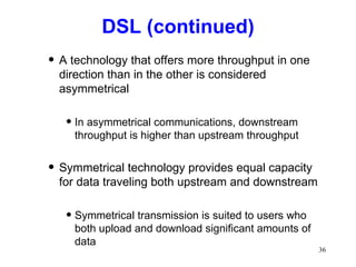 DSL (continued) A technology that offers more throughput in one direction than in the other is considered asymmetrical In asymmetrical communications, downstream throughput is higher than upstream throughput Symmetrical technology provides equal capacity for data traveling both upstream and downstream Symmetrical transmission is suited to users who both upload and download significant amounts of data 
