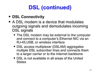 DSL (continued) DSL Connectivity A DSL modem is a device that modulates outgoing signals and demodulates incoming DSL signals The DSL modem may be external to the computer and connect to a computer’s Ethernet NIC via an RJ-45,USB, or wireless interface DSL access multiplexer (DSLAM) aggregates multiple DSL subscriber lines and connects them to a larger carrier or to the Internet backbone DSL is not available in all areas of the United States 