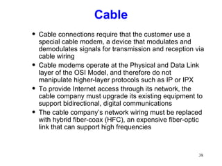 Cable Cable connections require that the customer use a special cable modem, a device that modulates and demodulates signals for transmission and reception via cable wiring Cable modems operate at the Physical and Data Link layer of the OSI Model, and therefore do not manipulate higher-layer protocols such as IP or IPX To provide Internet access through its network, the cable company must upgrade its existing equipment to support bidirectional, digital communications The cable company’s network wiring must be replaced with hybrid fiber-coax (HFC), an expensive fiber-optic link that can support high frequencies 