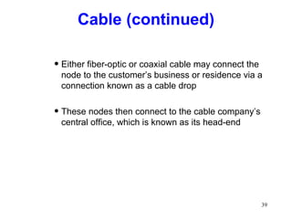 Cable (continued) Either fiber-optic or coaxial cable may connect the node to the customer’s business or residence via a connection known as a cable drop These nodes then connect to the cable company’s central office, which is known as its head-end 