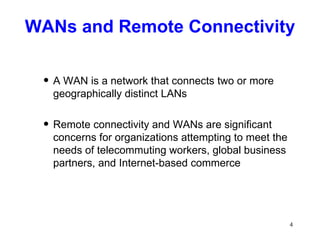 WANs and Remote Connectivity A WAN is a network that connects two or more geographically distinct LANs Remote connectivity and WANs are significant concerns for organizations attempting to meet the needs of telecommuting workers, global business partners, and Internet-based commerce 