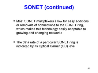 SONET (continued) Most SONET multiplexers allow for easy additions or removals of connections to the SONET ring, which makes this technology easily adaptable to growing and changing networks The data rate of a particular SONET ring is indicated by its Optical Carrier (OC) level 