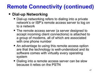 Remote Connectivity (continued) Dial-up Networking Dial-up networking refers to dialing into a private network’s or ISP’s remote access server to log on to a network The remote access server (a server designed to accept incoming client connections) is attached to a group of modems, all of which are associated with one phone number An advantage to using this remote access option are that the technology is well-understood and its software comes with virtually every operating system Dialing into a remote access server can be slow because it relies on the PSTN 