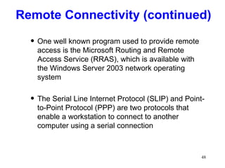 Remote Connectivity (continued) One well known program used to provide remote access is the Microsoft Routing and Remote Access Service (RRAS), which is available with the Windows Server 2003 network operating system The Serial Line Internet Protocol (SLIP) and Point-to-Point Protocol (PPP) are two protocols that enable a workstation to connect to another computer using a serial connection 
