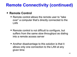 Remote Connectivity (continued) Remote Control Remote control allows the remote user to “take over” a computer that’s directly connected to the LAN Remote control is not difficult to configure, but suffers from the same slow throughput as dialing into a remote access server Another disadvantage to this solution is that it allows only one connection to the LAN at any given time 