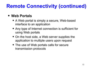 Web Portals A Web portal is simply a secure, Web-based interface to an application Any type of Internet connection is sufficient for using Web portals On the host side, a Web server supplies the application to multiple users upon request The use of Web portals calls for secure transmission protocols Remote Connectivity (continued) 