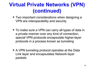 Two important considerations when designing a VPN are interoperability and security To make sure a VPN can carry all types of data in a private manner over any kind of connection, special VPN protocols encapsulate higher-layer protocols in a process known as tunneling A VPN tunneling protocol operates at the Data Link layer and encapsulates Network layer packets Virtual Private Networks (VPN) (continued) 
