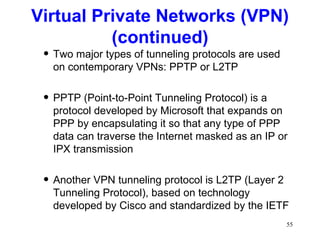 Two major types of tunneling protocols are used on contemporary VPNs: PPTP or L2TP PPTP (Point-to-Point Tunneling Protocol) is a protocol developed by Microsoft that expands on PPP by encapsulating it so that any type of PPP data can traverse the Internet masked as an IP or IPX transmission Another VPN tunneling protocol is L2TP (Layer 2 Tunneling Protocol), based on technology developed by Cisco and standardized by the IETF Virtual Private Networks (VPN) (continued) 
