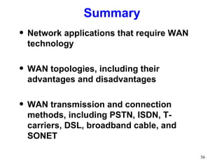 Summary Network applications that require WAN technology WAN topologies, including their advantages and disadvantages WAN transmission and connection methods, including PSTN, ISDN, T-carriers, DSL, broadband cable, and SONET 
