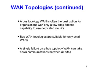 WAN Topologies (continued) A bus topology WAN is often the best option for organizations with only a few sites and the capability to use dedicated circuits Bus WAN topologies are suitable for only small WANs A single failure on a bus topology WAN can take down communications between all sites 