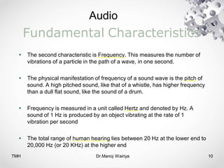 Audio
TMH Dr.Manoj Wairiya​ 10
Fundamental Characteristics
 The second characteristic is Frequency. This measures the number of
vibrations of a particle in the path of a wave, in one second.
 The physical manifestation of frequency of a sound wave is the pitch of
sound. A high pitched sound, like that of a whistle, has higher frequency
than a dull flat sound, like the sound of a drum.
 Frequency is measured in a unit called Hertz and denoted by Hz. A
sound of 1 Hz is produced by an object vibrating at the rate of 1
vibration per second
 The total range of human hearing lies between 20 Hz at the lower end to
20,000 Hz (or 20 KHz) at the higher end
 