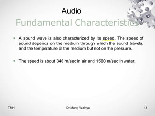 Audio
TMH Dr.Manoj Wairiya​ 14
Fundamental Characteristics
 A sound wave is also characterized by its speed. The speed of
sound depends on the medium through which the sound travels,
and the temperature of the medium but not on the pressure.
 The speed is about 340 m/sec in air and 1500 m/sec in water.
 