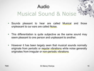 Audio
TMH Dr.Manoj Wairiya​ 15
Musical Sound & Noise
 Sounds pleasant to hear are called Musical and those
unpleasant to our ears are called Noise.
 This differentiation is quite subjective as the same sound may
seem pleasant to one person and unpleasant to another.
 However it has been largely seen that musical sounds normally
originate from periodic or regular vibrations while noise generally
originates from irregular or non-periodic vibrations.
 