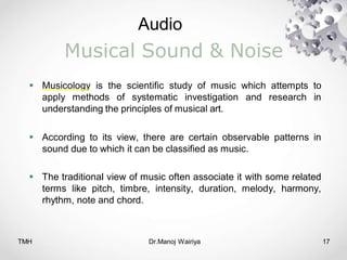Audio
TMH Dr.Manoj Wairiya​ 17
Musical Sound & Noise
 Musicology is the scientific study of music which attempts to
apply methods of systematic investigation and research in
understanding the principles of musical art.
 According to its view, there are certain observable patterns in
sound due to which it can be classified as music.
 The traditional view of music often associate it with some related
terms like pitch, timbre, intensity, duration, melody, harmony,
rhythm, note and chord.
 