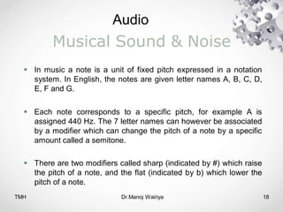 Audio
TMH Dr.Manoj Wairiya​ 18
Musical Sound & Noise
 In music a note is a unit of fixed pitch expressed in a notation
system. In English, the notes are given letter names A, B, C, D,
E, F and G.
 Each note corresponds to a specific pitch, for example A is
assigned 440 Hz. The 7 letter names can however be associated
by a modifier which can change the pitch of a note by a specific
amount called a semitone.
 There are two modifiers called sharp (indicated by #) which raise
the pitch of a note, and the flat (indicated by b) which lower the
pitch of a note.
 