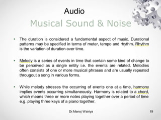 Audio
Dr.Manoj Wairiya​ 19
Musical Sound & Noise
 The duration is considered a fundamental aspect of music. Durational
patterns may be specified in terms of meter, tempo and rhythm. Rhythm
is the variation of duration over time.
 Melody is a series of events in time that contain some kind of change to
be perceived as a single entity i.e. the events are related. Melodies
often consists of one or more musical phrases and are usually repeated
througout a song in various forms.
 While melody stresses the occurring of events one at a time, harmony
implies events occurring simultaneously. Harmony is related to a chord,
which means three or more notes playing together over a period of time
e.g. playing three keys of a piano together.
 