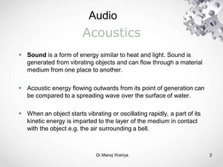 Audio
Dr.Manoj Wairiya​ 2
Acoustics
 Sound is a form of energy similar to heat and light. Sound is
generated from vibrating objects and can flow through a material
medium from one place to another.
 Acoustic energy flowing outwards from its point of generation can
be compared to a spreading wave over the surface of water.
 When an object starts vibrating or oscillating rapidly, a part of its
kinetic energy is imparted to the layer of the medium in contact
with the object e.g. the air surrounding a bell.
 