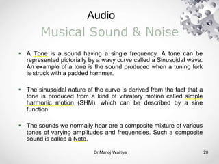 Audio
Dr.Manoj Wairiya​ 20
Musical Sound & Noise
 A Tone is a sound having a single frequency. A tone can be
represented pictorially by a wavy curve called a Sinusoidal wave.
An example of a tone is the sound produced when a tuning fork
is struck with a padded hammer.
 The sinusoidal nature of the curve is derived from the fact that a
tone is produced from a kind of vibratory motion called simple
harmonic motion (SHM), which can be described by a sine
function.
 The sounds we normally hear are a composite mixture of various
tones of varying amplitudes and frequencies. Such a composite
sound is called a Note.
 